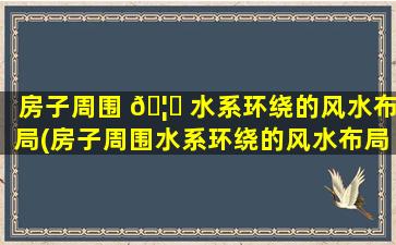 房子周围 🦆 水系环绕的风水布局(房子周围水系环绕的风水布局是什么)